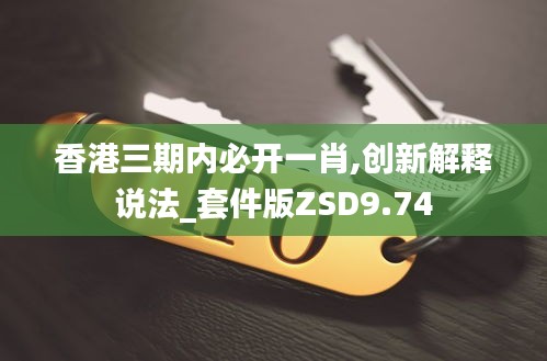 香港三期内必开一肖,创新解释说法_套件版ZSD9.74