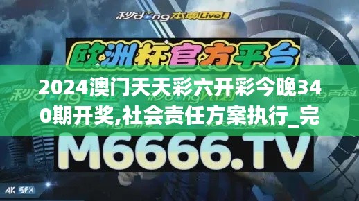 2024澳门天天彩六开彩今晚340期开奖,社会责任方案执行_完整版6.702