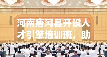 河南唐河县开设人才引擎培训班，助推县域经济高质量发展