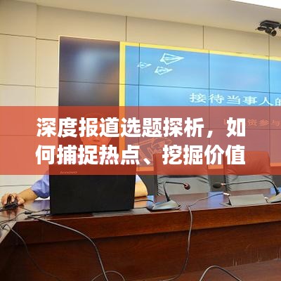 深度报道选题探析，如何捕捉热点、挖掘价值、吸引读者关注？