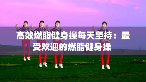 高效燃脂健身操每天坚持：最受欢迎的燃脂健身操 