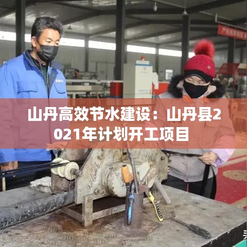 山丹高效节水建设：山丹县2021年计划开工项目 