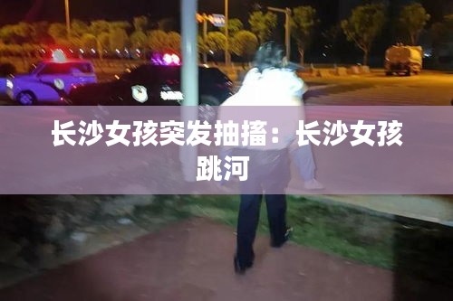 长沙女孩突发抽搐：长沙女孩跳河 