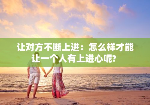 让对方不断上进：怎么样才能让一个人有上进心呢? 