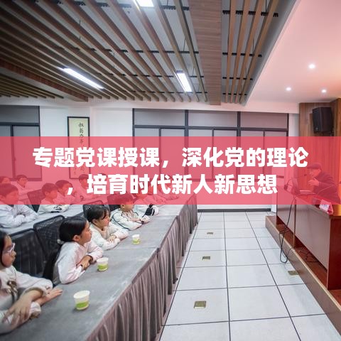 专题党课授课，深化党的理论，培育时代新人新思想