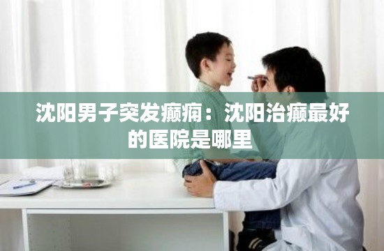 沈阳男子突发癫痫：沈阳治癫最好的医院是哪里 