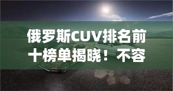 俄罗斯CUV排名前十榜单揭晓！不容错过的热门车型推荐