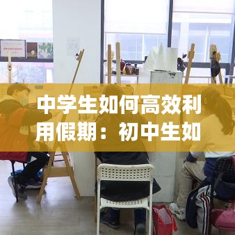 中学生如何高效利用假期：初中生如何利用假期提高成绩 
