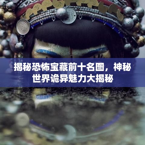 揭秘恐怖宝藏前十名图，神秘世界诡异魅力大揭秘