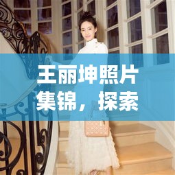 王丽坤照片集锦，探索魅力瞬间的绝美女神