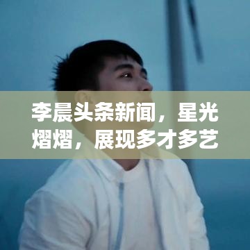 李晨头条新闻，星光熠熠，展现多才多艺的魅力风采