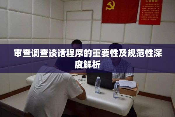 审查调查谈话程序的重要性及规范性深度解析