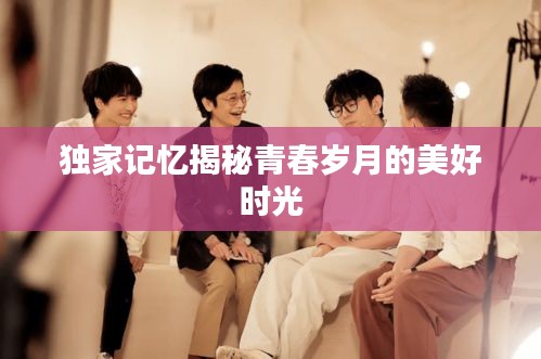 独家记忆揭秘青春岁月的美好时光