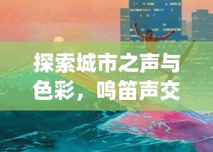探索城市之声与色彩，鸣笛声交织下的风景画卷