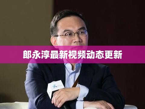郎永淳最新视频动态更新