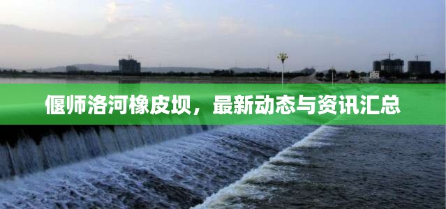 偃师洛河橡皮坝，最新动态与资讯汇总