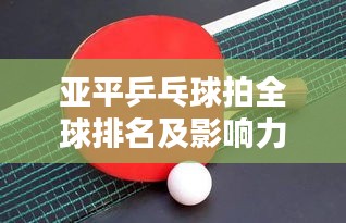亚平乒乓球拍全球排名及影响力解析