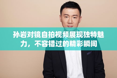 孙岩对镜自拍视频展现独特魅力，不容错过的精彩瞬间
