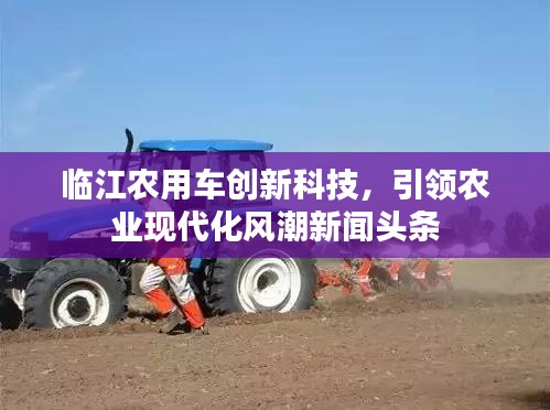 临江农用车创新科技，引领农业现代化风潮新闻头条