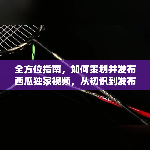 全方位指南，如何策划并发布西瓜独家视频，从初识到发布秘籍！
