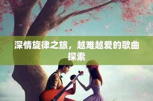 深情旋律之旅，越难越爱的歌曲探索