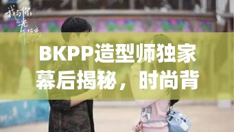 BKPP造型师独家幕后揭秘，时尚背后的秘密故事独家曝光