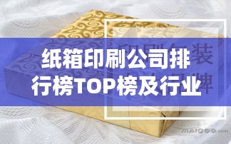 纸箱印刷公司排行榜TOP榜及行业影响力解析