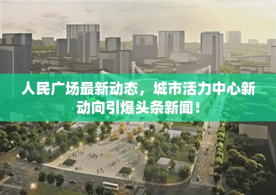 人民广场最新动态，城市活力中心新动向引爆头条新闻！