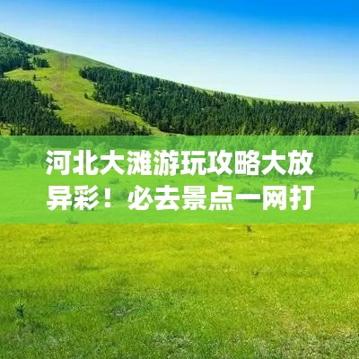 河北大滩游玩攻略大放异彩！必去景点一网打尽！