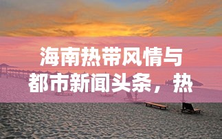 海南热带风情与都市新闻头条，热带魅力与最新资讯的双重盛宴