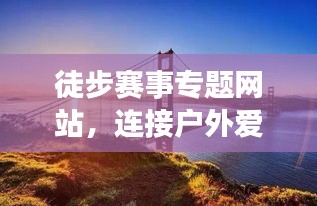 徒步赛事专题网站，连接户外爱好者和赛事活动的桥梁，打造极致户外体验！