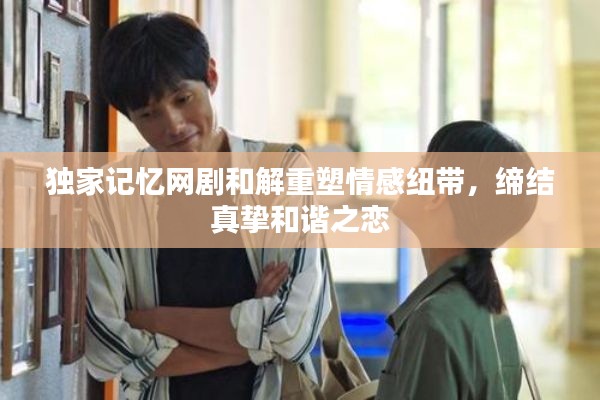独家记忆网剧和解重塑情感纽带，缔结真挚和谐之恋