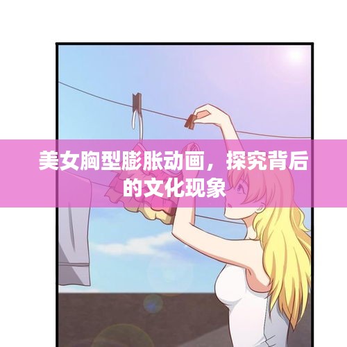 美女胸型膨胀动画，探究背后的文化现象