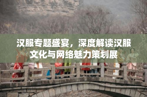 汉服专题盛宴，深度解读汉服文化与网络魅力策划展