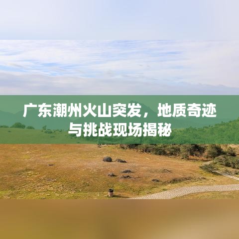 广东潮州火山突发，地质奇迹与挑战现场揭秘