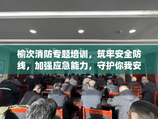 榆次消防专题培训，筑牢安全防线，加强应急能力，守护你我安全
