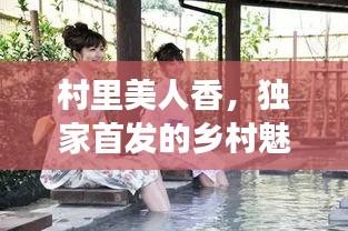 村里美人香，独家首发的乡村魅力之旅体验