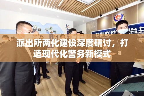 派出所两化建设深度研讨，打造现代化警务新模式