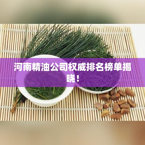 河南精油公司权威排名榜单揭晓！