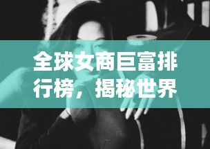 全球女商巨富排行榜，揭秘世界最有钱女商人的神秘面纱