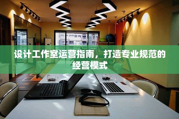 设计工作室运营指南，打造专业规范的经营模式