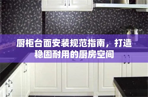 厨柜台面安装规范指南，打造稳固耐用的厨房空间