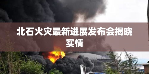 北石火灾最新进展发布会揭晓实情