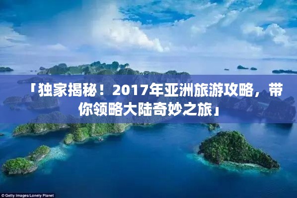 「独家揭秘！2017年亚洲旅游攻略，带你领略大陆奇妙之旅」