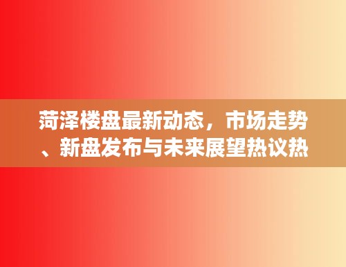 菏泽楼盘最新动态，市场走势、新盘发布与未来展望热议热议